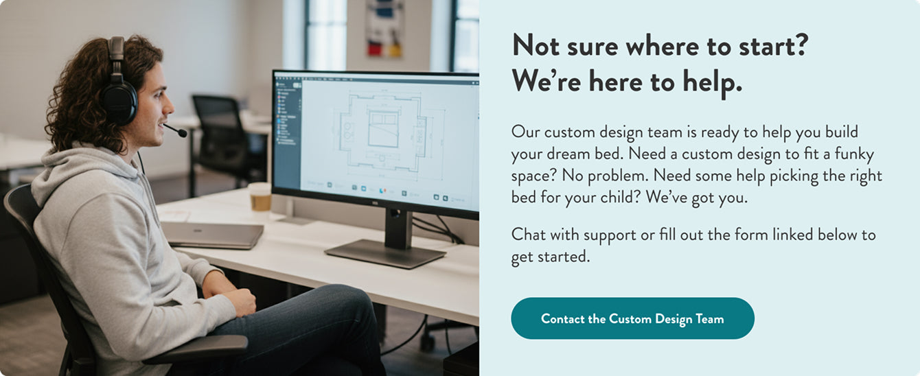 Not sure where to start?
We’re here to help.
Our custom design team is ready to help you build your dream bed. Need a custom design to fit a funky space? No problem. Need some help picking the right bed for your child? We’ve got you.
Chat with support or fill out the form linked below to get started.”**
Button text:
“Contact the Custom Design Team”