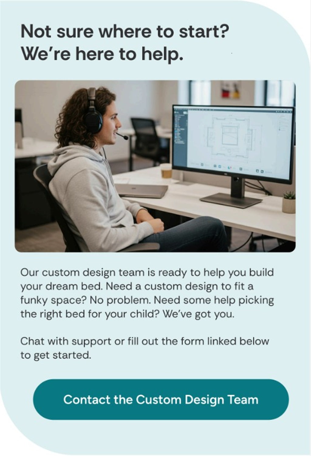 Not sure where to start?
We’re here to help.

Our custom design team is ready to help you build your dream bed. Need a custom design to fit a funky space? No problem. Need some help picking the right bed for your child? We’ve got you.

Chat with support or fill out the form linked below to get started.”**

Button text:
“Contact the Custom Design Team”